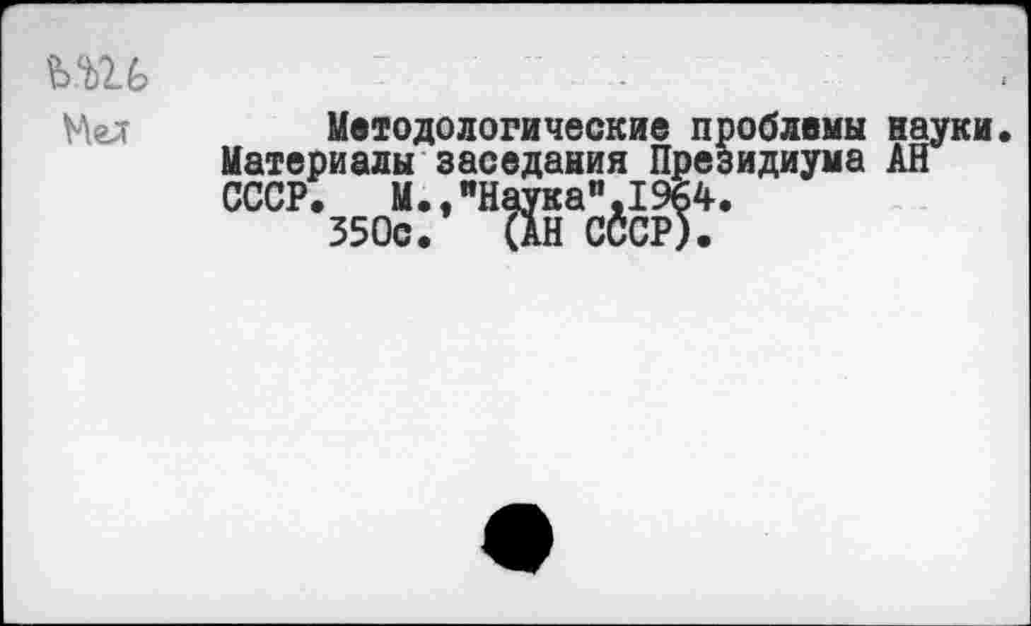 ﻿ш,	-- .
Мел	Методологические проблемы науки Материалы заседания Президиума АН СССР. М.,иНаука",19б4. 350с. (АН СССР).